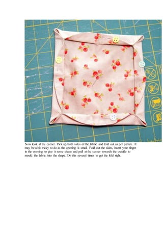 Now look at the corner. Pick up both sides of the fabric and fold out as per picture. It
may be a bit tricky to do as the opening is small. Fold out the sides, insert your finger
in the opening to give it some shape and pull at the corner towards the outside to
mould the fabric into the shape. Do this several times to get the fold right.
 