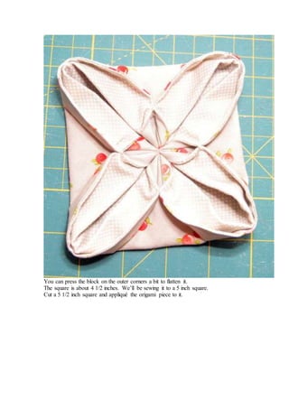 You can press the block on the outer corners a bit to flatten it.
The square is about 4 1/2 inches. We’ll be sewing it to a 5 inch square.
Cut a 5 1/2 inch square and appliqué the origami piece to it.
 