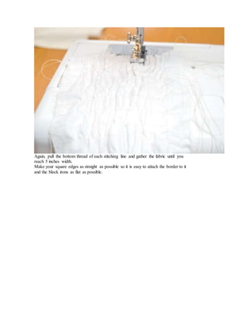 Again, pull the bottom thread of each stitching line and gather the fabric until you
reach 5 inches width.
Make your square edges as straight as possible so it is easy to attach the border to it
and the block irons as flat as possible.
 