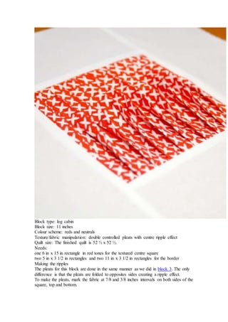 Block type: log cabin
Block size: 11 inches
Colour scheme: reds and neutrals
Texture/fabric manipulation: double controlled pleats with centre ripple effect
Quilt size: The finished quilt is 52 ½ x 52 ½.
Needs:
one 6 in x 15 in rectangle in red tones for the textured centre square
two 5 in x 3 1/2 in rectangles and two 11 in x 3 1/2 in rectangles for the border
Making the ripples
The pleats for this block are done in the same manner as we did in block 3. The only
difference is that the pleats are folded to opposites sides creating a ripple effect.
To make the pleats, mark the fabric at 7/8 and 3/8 inches intervals on both sides of the
square, top and bottom.
 