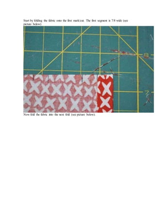 Start by folding the fabric onto the first mark/cut. The first segment is 7/8 wide (see
picture below).
Now fold the fabric into the next fold (see picture below).
 