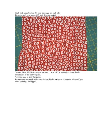 Stitch both sides leaving 3/4 inch allowance on each side.
Then trim to 5 inch square (1/2 inch from each side).
Cut two 5 in x 3 1/2 in rectangles and two 11 in x 3 1/2 in rectangles for the border
and attach it to the centre square.
Now you need to iron the ripples.
To accentuate the ripple effect use the iron lightly and press to opposite sides as if you
were “combing” the ripple.
 