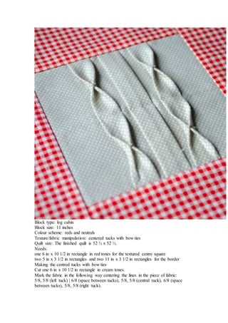 Block type: log cabin
Block size: 11 inches
Colour scheme: reds and neutrals
Texture/fabric manipulation: centered tucks with bow ties
Quilt size: The finished quilt is 52 ½ x 52 ½.
Needs:
one 6 in x 10 1/2 in rectangle in red tones for the textured centre square
two 5 in x 3 1/2 in rectangles and two 11 in x 3 1/2 in rectangles for the border
Making the centred tucks with bow ties
Cut one 6 in x 10 1/2 in rectangle in cream tones.
Mark the fabric in the following way centering the lines in the piece of fabric:
5/8, 5/8 (left tuck) | 6/8 (space between tucks), 5/8, 5/8 (central tuck), 6/8 (space
between tucks), 5/8, 5/8 (right tuck).
 