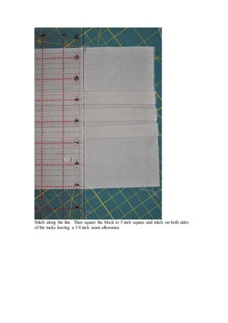 Stitch along the line. Then square the block to 5 inch square and stitch on both sides
of the tucks leaving a 1/4 inch seam allowance.
 