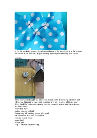 8. For this particular project, the polka dot clusters in the second row is in the between
the clusters in the first row. Repeat as many rows as your smocking heart desires.
Materials:
fabric: your desired height x 3 times your desired width. I’m making a fourteen inch
pillow, and I decided to play it safe by cutting a 18 x 54 in. piece of fabric. Your
fabric should be cotton or something else that can stand up to a good bit on ironing.
No melty fabrics.
embroidery floss
quilting ruler or yardstick
disappearing ink marking pen or light pencil
thin cardboard, like from a cereal box
iron and ironing board
spray starch
straight pins
Step 1: cut your cardboard strip
 