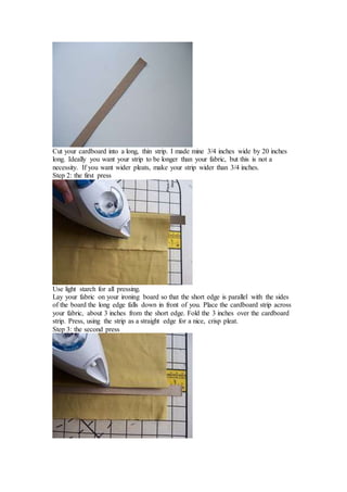 Cut your cardboard into a long, thin strip. I made mine 3/4 inches wide by 20 inches
long. Ideally you want your strip to be longer than your fabric, but this is not a
necessity. If you want wider pleats, make your strip wider than 3/4 inches.
Step 2: the first press
Use light starch for all pressing.
Lay your fabric on your ironing board so that the short edge is parallel with the sides
of the board the long edge falls down in front of you. Place the cardboard strip across
your fabric, about 3 inches from the short edge. Fold the 3 inches over the cardboard
strip. Press, using the strip as a straight edge for a nice, crisp pleat.
Step 3: the second press
 