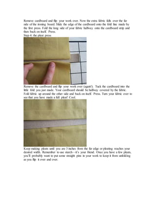 Remove cardboard and flip your work over. Now the extra fabric falls over the far
side of the ironing board. Slide the edge of the cardboard onto the fold line made by
the first press. Fold the long side of your fabric halfway onto the cardboard strip and
then back on itself. Press.
Step 4: the pleat press
Remove the cardboard and flip your work over (again!). Tuck the cardboard into the
little fold you just made. Your cardboard should be halfway covered by the fabric.
Fold fabric up around the other side and back on itself. Press. Turn your fabric over to
see that you have made a full pleat! Cool.
Keep making pleats until you are 3 inches from the far edge or pleating reaches your
desired width. Remember to use starch—it’s your friend. Once you have a few pleats,
you’ll probably want to put some straight pins in your work to keep it from unfolding
as you flip it over and over.
 