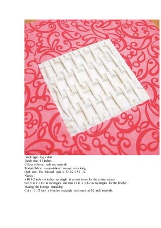 Block type: log cabin
Block size: 11 inches
Colour scheme: reds and neutrals
Texture/fabric manipulation: lozenge smocking
Quilt size: The finished quilt is 52 1/2 x 52 1/2.
Needs:
a 10 1/2 inch x 6 inches rectangle in cream tones for the centre square
two 5 in x 3 1/2 in rectangles and two 11 in x 3 1/2 in rectangles for the border
Making the lozenge smocking
Cut a 10 1/2 inch x 6 inches rectangle and mark at 1/2 inch intervals.
 