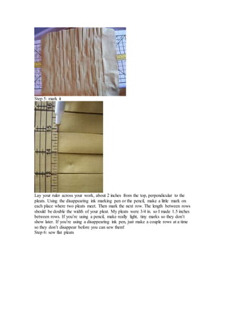 Step 5: mark it
Lay your ruler across your work, about 2 inches from the top, perpendicular to the
pleats. Using the disappearing ink marking pen or the pencil, make a little mark on
each place where two pleats meet. Then mark the next row. The length between rows
should be double the width of your pleat. My pleats were 3/4 in. so I made 1.5 inches
between rows. If you’re using a pencil, make really light, tiny marks so they don’t
show later. If you’re using a disappearing ink pen, just make a couple rows at a time
so they don’t disappear before you can sew them!
Step 6: sew flat pleats
 