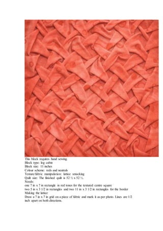 This block requires hand sewing.
Block type: log cabin
Block size: 11 inches
Colour scheme: reds and neutrals
Texture/fabric manipulation: lattice smocking
Quilt size: The finished quilt is 52 ½ x 52 ½.
Needs:
one 7 in x 7 in rectangle in red tones for the textured centre square
two 5 in x 3 1/2 in rectangles and two 11 in x 3 1/2 in rectangles for the border
Making the lattice
Draw a 7 in x 7 in grid on a piece of fabric and mark it as per photo. Lines are 1/2
inch apart on both directions.
 
