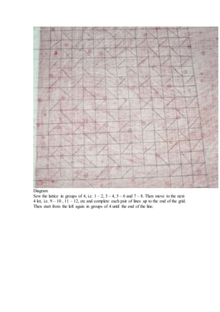 Diagram
Sew the lattice in groups of 4, i.e. 1 – 2, 3 – 4, 5 – 6 and 7 – 8. Then move to the next
4 lot, i.e. 9 – 10 , 11 – 12, etc and complete each pair of lines up to the end of the grid.
Then start from the left again in groups of 4 until the end of the line.
 