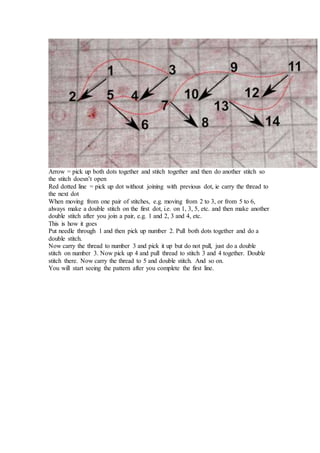 Arrow = pick up both dots together and stitch together and then do another stitch so
the stitch doesn’t open
Red dotted line = pick up dot without joining with previous dot, ie carry the thread to
the next dot
When moving from one pair of stitches, e.g. moving from 2 to 3, or from 5 to 6,
always make a double stitch on the first dot, i.e. on 1, 3, 5, etc. and then make another
double stitch after you join a pair, e.g. 1 and 2, 3 and 4, etc.
This is how it goes
Put needle through 1 and then pick up number 2. Pull both dots together and do a
double stitch.
Now carry the thread to number 3 and pick it up but do not pull, just do a double
stitch on number 3. Now pick up 4 and pull thread to stitch 3 and 4 together. Double
stitch there. Now carry the thread to 5 and double stitch. And so on.
You will start seeing the pattern after you complete the first line.
 