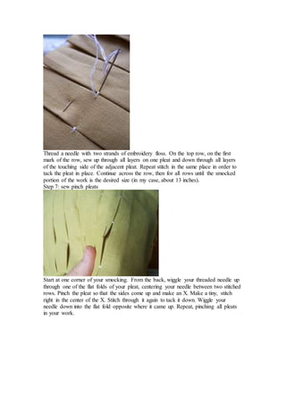 Thread a needle with two strands of embroidery floss. On the top row, on the first
mark of the row, sew up through all layers on one pleat and down through all layers
of the touching side of the adjacent pleat. Repeat stitch in the same place in order to
tack the pleat in place. Continue across the row, then for all rows until the smocked
portion of the work is the desired size (in my case, about 13 inches).
Step 7: sew pinch pleats
Start at one corner of your smocking. From the back, wiggle your threaded needle up
through one of the flat folds of your pleat, centering your needle between two stitched
rows. Pinch the pleat so that the sides come up and make an X. Make a tiny, stitch
right in the center of the X. Stitch through it again to tack it down. Wiggle your
needle down into the flat fold opposite where it came up. Repeat, pinching all pleats
in your work.
 