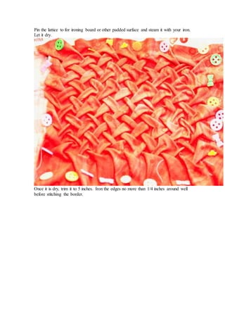 Pin the lattice to for ironing board or other padded surface and steam it with your iron.
Let it dry.
Once it is dry, trim it to 5 inches. Iron the edges no more than 1/4 inches around well
before stitching the border.
 