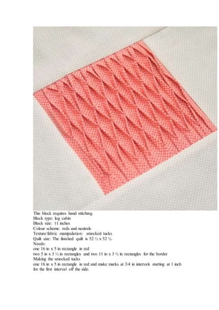 This block requires hand stitching.
Block type: log cabin
Block size: 11 inches
Colour scheme: reds and neutrals
Texture/fabric manipulation: smocked tucks
Quilt size: The finished quilt is 52 ½ x 52 ½.
Needs:
one 16 in x 5 in rectangle in red
two 5 in x 3 ½ in rectangles and two 11 in x 3 ½ in rectangles for the border
Making the smocked tucks
one 16 in x 5 in rectangle in red and make marks at 3/4 in intervals starting at 1 inch
for the first interval off the side.
 