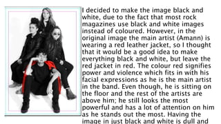 I decided to make the image black and
white, due to the fact that most rock
magazines use black and white images
instead of coloured. However, in the
original image the main artist (Amann) is
wearing a red leather jacket, so I thought
that it would be a good idea to make
everything black and white, but leave the
red jacket in red. The colour red signifies
power and violence which fits in with his
facial expressions as he is the main artist
in the band. Even though, he is sitting on
the floor and the rest of the artists are
above him; he still looks the most
powerful and has a lot of attention on him
as he stands out the most. Having the
image in just black and white is dull and
 