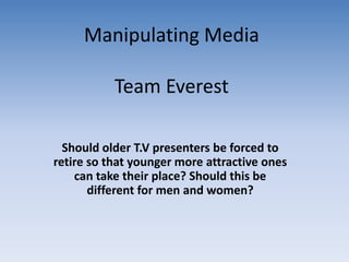 Manipulating MediaTeam Everest  Should older T.V presenters be forced to retire so that younger more attractive ones can take their place? Should this be different for men and women? 