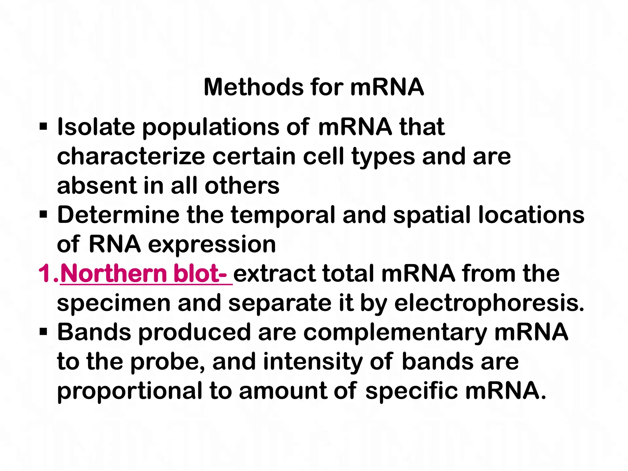 Methods for mRNA
 Isolate populations of mRNA that
  characterize certain cell types and are
  absent in all others
 Determine the temporal and spatial locations
  of RNA expression
1.Northern blot- extract total mRNA from the
  specimen and separate it by electrophoresis.
 Bands produced are complementary mRNA
  to the probe, and intensity of bands are
  proportional to amount of specific mRNA.
 