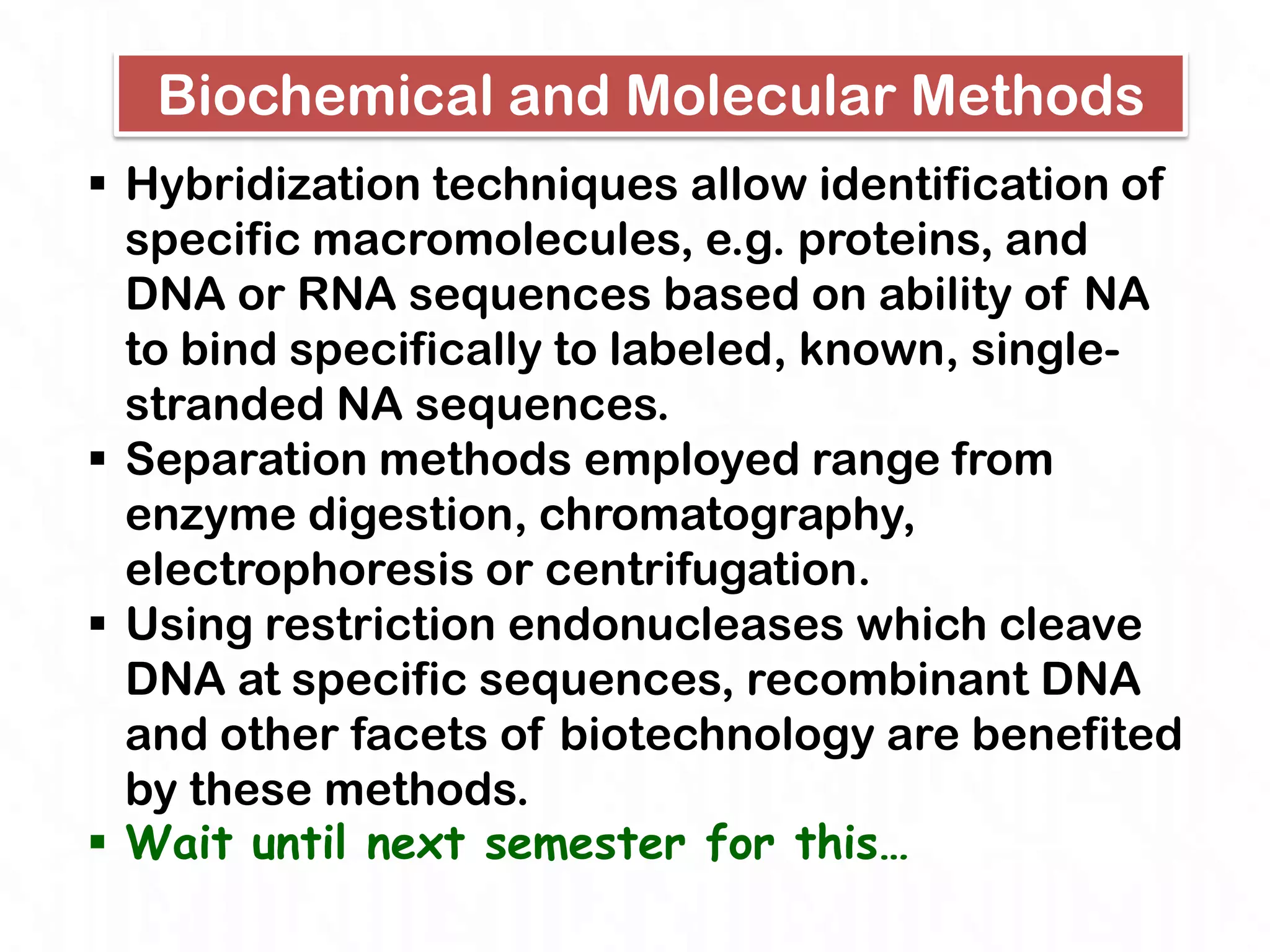 Biochemical and Molecular Methods
 Hybridization techniques allow identification of
  specific macromolecules, e.g. proteins, and
  DNA or RNA sequences based on ability of NA
  to bind specifically to labeled, known, single-
  stranded NA sequences.
 Separation methods employed range from
  enzyme digestion, chromatography,
  electrophoresis or centrifugation.
 Using restriction endonucleases which cleave
  DNA at specific sequences, recombinant DNA
  and other facets of biotechnology are benefited
  by these methods.
 Wait until next semester for this…
 