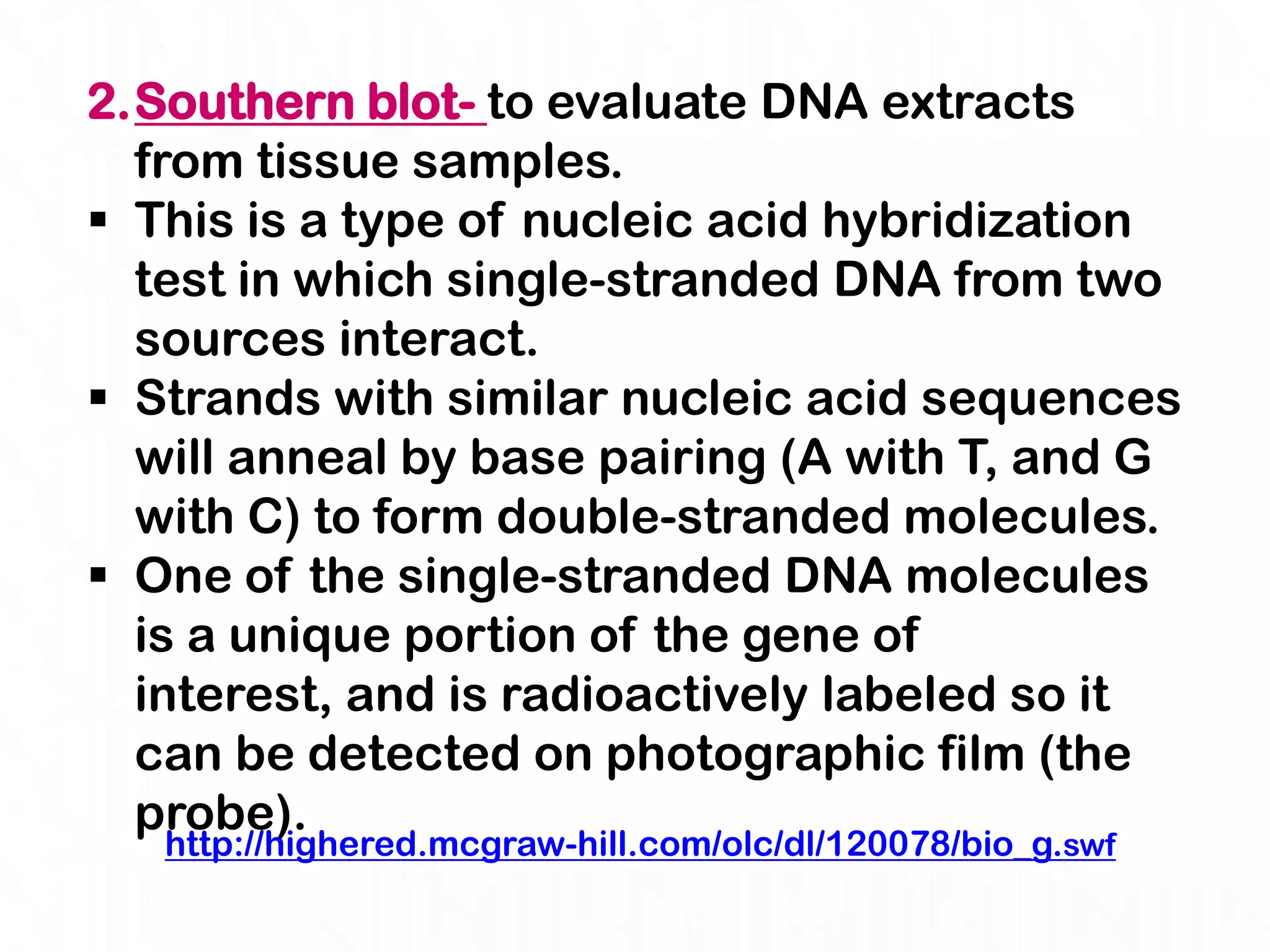 2.Southern blot- to evaluate DNA extracts
  from tissue samples.
 This is a type of nucleic acid hybridization
  test in which single-stranded DNA from two
  sources interact.
 Strands with similar nucleic acid sequences
  will anneal by base pairing (A with T, and G
  with C) to form double-stranded molecules.
 One of the single-stranded DNA molecules
  is a unique portion of the gene of
  interest, and is radioactively labeled so it
  can be detected on photographic film (the
  probe).
   http://highered.mcgraw-hill.com/olc/dl/120078/bio_g.swf
 