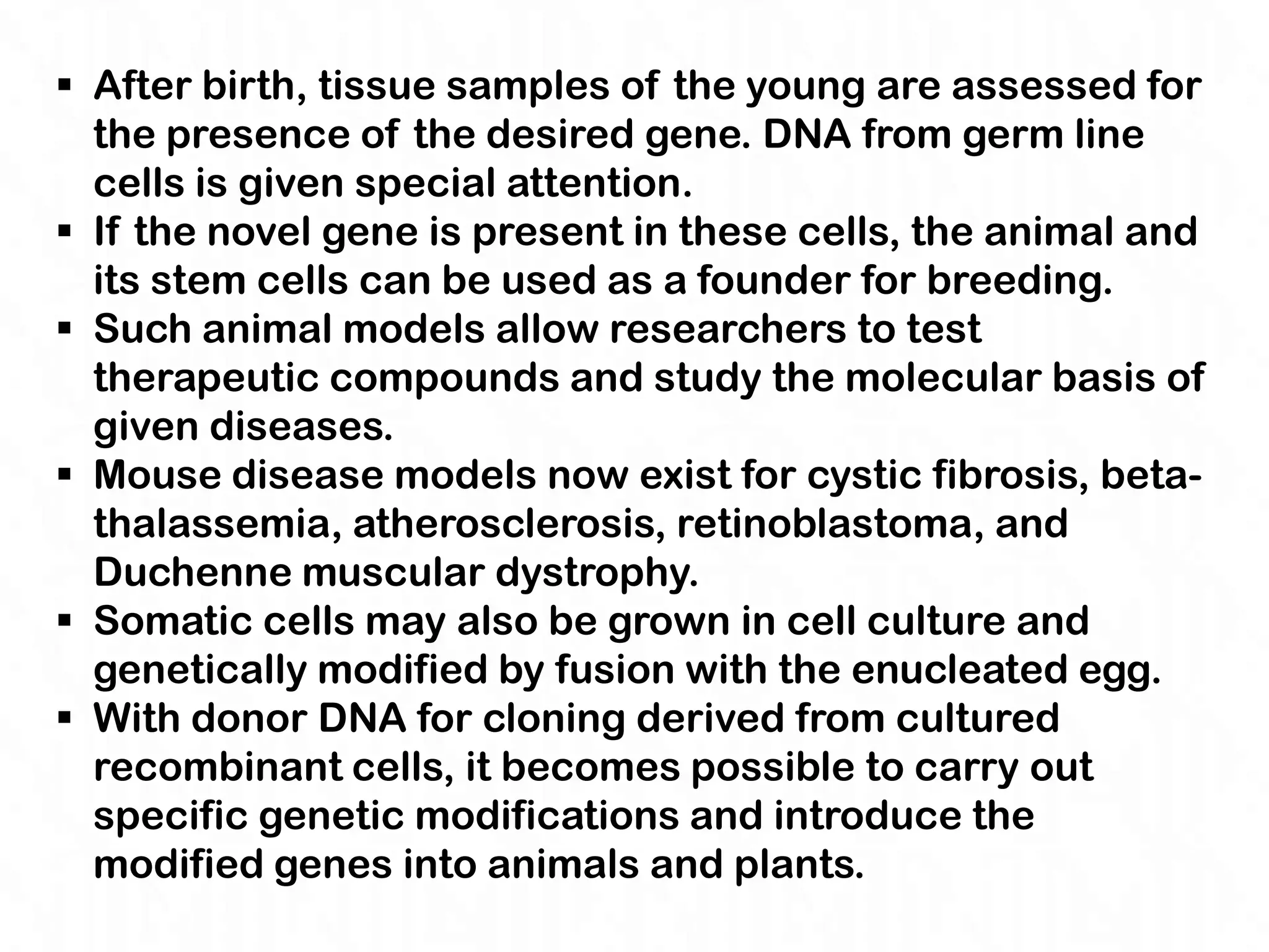  After birth, tissue samples of the young are assessed for
  the presence of the desired gene. DNA from germ line
  cells is given special attention.
 If the novel gene is present in these cells, the animal and
  its stem cells can be used as a founder for breeding.
 Such animal models allow researchers to test
  therapeutic compounds and study the molecular basis of
  given diseases.
 Mouse disease models now exist for cystic fibrosis, beta-
  thalassemia, atherosclerosis, retinoblastoma, and
  Duchenne muscular dystrophy.
 Somatic cells may also be grown in cell culture and
  genetically modified by fusion with the enucleated egg.
 With donor DNA for cloning derived from cultured
  recombinant cells, it becomes possible to carry out
  specific genetic modifications and introduce the
  modified genes into animals and plants.
 