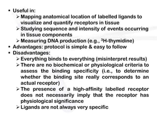  Useful in:
    Mapping anatomical location of labelled ligands to
     visualize and quantify receptors in tissue
    Studying sequence and intensity of events occurring
     in tissue components
    Measuring DNA production (e.g., 3H-thymidine)
 Advantages: protocol is simple & easy to follow
 Disadvantages:
    Everything binds to everything (misinterpret results)
    There are no biochemical or physiological criteria to
     assess the binding specificity (i.e., to determine
     whether the binding site really corresponds to an
     actual receptor)
    The presence of a high-affinity labelled receptor
     does not necessarily imply that the receptor has
     physiological significance
    Ligands are not always very specific
 