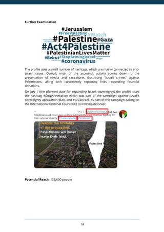 16
Further Examination
The profile uses a small number of hashtags, which are mainly connected to anti-
Israel issues. Overall, most of the account's activity comes down to the
presentation of media and caricatures illustrating "Israeli crimes" against
Palestinians, along with consistently reposting links requesting financial
donations.
On July 1 (the planned date for expanding Israeli sovereignty) the profile used
the hashtag #StopAnnexation which was part of the campaign against Israel's
sovereignty application plan, and #ICC4Israel, as part of the campaign calling on
the International Criminal Court (ICC) to investigate Israel:
Potential Reach: 129,600 people
 