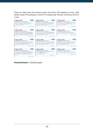 25
There are days when the account posts more than 250 retweets an hour, with
certain cases of it posting at a rate of 12 retweets per minute, numerous times in
a row:
Potential Reach: 3,100,000 people
 