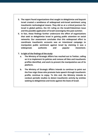3
5. The report found organizations that sought to delegitimize and boycott
Israel created a semblance of widespread anti-Israel sentiment using
inauthentic technological means. They did so at a critical juncture for
Israel in global politics, the ICC ruling on the Israeli-Palestinian issue
and the possible application of Israeli sovereignty this past summer.
6. In fact, these findings further underscore the effort of organizations
that seek to delegitimize Israel in gaining public attention on social
networks. Our assessment concludes that this widespread effort to
coordinate inauthentic accounts was an intentional campaign to
manipulate public sentiment against Israel by claiming it was a
widespread, authentic and popular movement.
7. In light of the findings of the study:
a. The Ministry of Strategic Affairs has reached out to Twitter, calling
on it to implement its policies and remove all fake and inauthentic
profiles identified, and work to prevent the manipulative use of its
platform.
b. The Ministry of Strategic Affairs intends to continue to point out
the free reign those who promote hate speech through inauthentic
profile, continue to enjoy. To this end, the Ministry intends to
conduct periodic studies to detect inauthentic activity by entities
seeking to delegitimize and incite against the State of Israel.
 