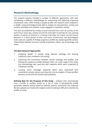 4
Research Methodology
The research process included a number of different approaches, with each
constituting a different methodology for researching and detecting suspected
unauthentic users. After finding a suspect profile, the research team analyzed it
in depth, using technological tools able to analyze its characteristics, activity and
content, and determine whether it was engaged in inauthentic activity.
This was accomplished by noting unusual characteristics such as: activity at the
same hours every day, activity around the clock with no periods for rest, posting
dozens of pieces of content in a manner that does not match normal human
behavior in a short period of time, and more. Furthermore, the technological
tools used are capable of finding suspicious profiles by analyzing profile activity;
relationships between accounts; profile properties; robotic use of hashtags; and
more.
The Main Research Approaches
1. Analyzing "peaks" in activity using relevant hashtags and locating
suspicious users involved in the activity.
2. Examining the connections between certain hashtags and profiles, and
finding the suspicious profiles between them. At a later stage of the study,
this methodology was used also with networks which were suspected of
inauthentic activity.
3. Locating users/ hashtags/ keywords which were associated with
unauthentic activity using a scanning tool, and an analysis of these profiles’
behavior at the time the content was published.
Defining Bots for the Purposes of this Study – software that automatically
runs a profile or profiles, based on a set of rules. A bot-powered profile
generates network activity based on defined content. Sometimes the materials
the bot uploads are mixed with original content (making it difficult to identify the
profile as a bot).
 
