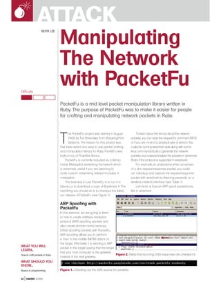 ATTACK
                 Manipulating
                   KEITH LEE




                 The Network
Difficulty
                 with PacketFu
                               PacketFu is a mid level packet manipulation library written in
                               Ruby. The purpose of PacketFu was to make it easier for people
                               for crafting and manipulating network packets in Ruby.




                               T
                                      he PacketFu project was started in August             To learn about the format about the network
                                      2008 by Tod Breadsley from BreakingPoint        packets, you can read the request for comment (RFC)
                                      Systems. The reason for this project was        or if you are more of a practical type of person. You
                               that there wasn’t any easy to use packet crafting      could be running wireshark side along with some
                               and manipulation library for Ruby. PacketFu was        linux commands/tools to generate the network
                               built on top of PcabRub library..                      packets and capture/analyze the packets in wireshark
                                    PacketFu is currently included as a library       (that’s if the protocol is supported in wireshark).
                               inside Metasploit pentesting framework which                 For example, to understand what comprises
                               is extremely useful if you are planning to             of a dns request/response packet, you could
                               code custom networking related modules in              run nslookup and capture the request/response
                               metasploit.                                            packet with wireshark by listening passively on a
                                    The best way to use PacketFu is to run it in      wireless network interface (see Table 1).
                               Ubuntu or to download a copy of Backtrack 4. The             Let’s look at how an ARP spoof packet looks
                               next thing you should do is to checkout the latest     like in wireshark
                               svn release of PacketFu (see Figure 1).

                               ARP Spoofing with
                               PacketFu
                               In this exercise, we are going to learn
                               to how to create address resolution
                               protocol (ARP) spoofing packets and
                               also create domain name services
                               (DNS) spoofing packets with PacketFu.
                               ARP spoofing allows you to perform
                               a man in the middle (MITM) attack on
                               the target. Effectively, it is sending a ARP
WHAT YOU WILL                  packet to the target saying that the target
LEARN...
                               that your host computer is the gateway
How to craft packets in Ruby                                                Figure 2. Fields that incoming DNS responses are checked for
                               instead of the real gateway.
WHAT SHOULD YOU
KNOW...
Basics in programming          Figure 1. Checking out the SVN source for packetfu

32 HAKIN9 2/2010
 