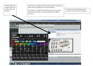 The Effect plugins that
I applied to the sound
are dblue Glitch and
Ambience.
The parameter I changed on the dblue glitch plugin was choosing the
effects and then putting them in the sections below it
The Parameter I changed on the ambience plugin was the preset to
Griels-Standard and then moved the ambience dials in different
directions.
The original sounded of walking up stairs
sound and it now sounds like a video glitch.
 