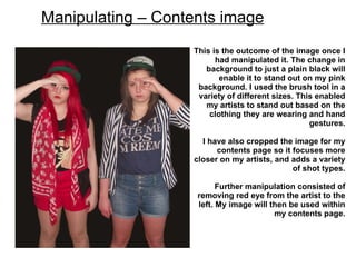 Manipulating – Contents image
                   This is the outcome of the image once I
                         had manipulated it. The change in
                      background to just a plain black will
                          enable it to stand out on my pink
                    background. I used the brush tool in a
                    variety of different sizes. This enabled
                      my artists to stand out based on the
                       clothing they are wearing and hand
                                                   gestures.

                     I have also cropped the image for my
                         contents page so it focuses more
                   closer on my artists, and adds a variety
                                             of shot types.

                          Further manipulation consisted of
                    removing red eye from the artist to the
                    left. My image will then be used within
                                         my contents page.
 
