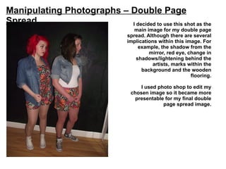 Manipulating Photographs – Double Page
Spread                     I decided to use this shot as the
                                      main image for my double page
                                   spread. Although there are several
                                   implications within this image. For
                                       example, the shadow from the
                                            mirror, red eye, change in
                                      shadows/lightening behind the
                                             artists, marks within the
                                         background and the wooden
                                                              flooring.

                                        I used photo shop to edit my
                                    chosen image so it became more
                                      presentable for my final double
                                                 page spread image.
 