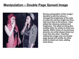 Manipulation – Double Page Spread Image

                       During manipulation of this image I
                       decided to edit the colours. I
                       changed the brightness of the reds
                       to make the red less bright and then
                       add more blue to the picture. I also
                       edited the vibrance,contrast and
                       brightness. The effect of doing this
                       enables both my artists to stand out
                       equally. Within some of my previous
                       pictures one artist always stood out
                       more than the other. Therefore
                       adding this image onto my double
                       page spread will enable my other
                       artist to stand out more, adding
                       more focus.
 