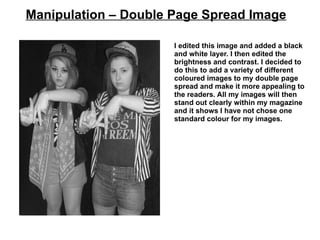 Manipulation – Double Page Spread Image

                      I edited this image and added a black
                      and white layer. I then edited the
                      brightness and contrast. I decided to
                      do this to add a variety of different
                      coloured images to my double page
                      spread and make it more appealing to
                      the readers. All my images will then
                      stand out clearly within my magazine
                      and it shows I have not chose one
                      standard colour for my images.
 