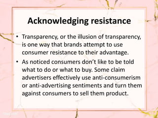 Acknowledging resistance
• Transparency, or the illusion of transparency,
is one way that brands attempt to use
consumer resistance to their advantage.
• As noticed consumers don’t like to be told
what to do or what to buy. Some claim
advertisers effectively use anti-consumerism
or anti-advertising sentiments and turn them
against consumers to sell them product.
 