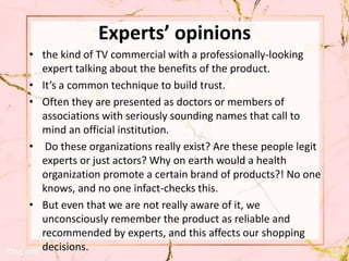 Experts’ opinions
• the kind of TV commercial with a professionally-looking
expert talking about the benefits of the product.
• It’s a common technique to build trust.
• Often they are presented as doctors or members of
associations with seriously sounding names that call to
mind an official institution.
• Do these organizations really exist? Are these people legit
experts or just actors? Why on earth would a health
organization promote a certain brand of products?! No one
knows, and no one infact-checks this.
• But even that we are not really aware of it, we
unconsciously remember the product as reliable and
recommended by experts, and this affects our shopping
decisions.
 