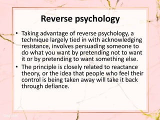 Reverse psychology
• Taking advantage of reverse psychology, a
technique largely tied in with acknowledging
resistance, involves persuading someone to
do what you want by pretending not to want
it or by pretending to want something else.
• The principle is closely related to reactance
theory, or the idea that people who feel their
control is being taken away will take it back
through defiance.
 