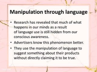 Manipulation through language
• Research has revealed that much of what
happens in our minds as a result
of language use is still hidden from our
conscious awareness.
• Advertisers know this phenomenon better.
• They use the manipulation of language to
suggest something about their products
without directly claiming it to be true.
 
