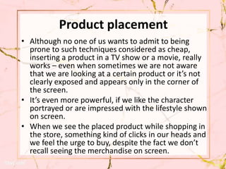Product placement
• Although no one of us wants to admit to being
prone to such techniques considered as cheap,
inserting a product in a TV show or a movie, really
works – even when sometimes we are not aware
that we are looking at a certain product or it’s not
clearly exposed and appears only in the corner of
the screen.
• It’s even more powerful, if we like the character
portrayed or are impressed with the lifestyle shown
on screen.
• When we see the placed product while shopping in
the store, something kind of clicks in our heads and
we feel the urge to buy, despite the fact we don’t
recall seeing the merchandise on screen.
 