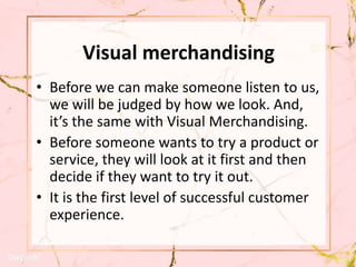 Visual merchandising
• Before we can make someone listen to us,
we will be judged by how we look. And,
it’s the same with Visual Merchandising.
• Before someone wants to try a product or
service, they will look at it first and then
decide if they want to try it out.
• It is the first level of successful customer
experience.
 