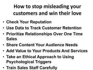 How to stop misleading your
customers and win their love
• Check Your Reputation
• Use Data to Track Customer Retention
• Prioritize Relationships Over One Time
Sales
• Share Content Your Audience Needs
• Add Value to Your Products And Services
• Take an Ethical Approach to Using
Psychological Triggers
• Train Sales Staff Carefully
 