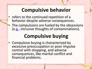 Compulsive behavior
• refers to the continued repetition of a
behavior despite adverse consequences.
• The compulsions are fueled by the obsessions
(e.g., intrusive thoughts of contaminations).
• Compulsive buying is characterized by
excessive preoccupation or poor impulse
control with shopping, and adverse
consequences, like marital conflict and
financial problems.
Compulsive buying
 