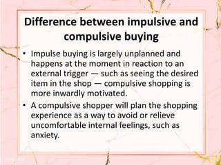 Difference between impulsive and
compulsive buying
• Impulse buying is largely unplanned and
happens at the moment in reaction to an
external trigger — such as seeing the desired
item in the shop — compulsive shopping is
more inwardly motivated.
• A compulsive shopper will plan the shopping
experience as a way to avoid or relieve
uncomfortable internal feelings, such as
anxiety.
 
