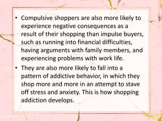 • Compulsive shoppers are also more likely to
experience negative consequences as a
result of their shopping than impulse buyers,
such as running into financial difficulties,
having arguments with family members, and
experiencing problems with work life.
• They are also more likely to fall into a
pattern of addictive behavior, in which they
shop more and more in an attempt to stave
off stress and anxiety. This is how shopping
addiction develops.
 