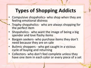 Types of Shopping Addicts
• Compulsive shopaholics- who shop when they are
feeling emotional distress
• Trophy shopaholics- who are always shopping for
the perfect item
• Shopaholics- who want the image of being a big
spender and love flashy items
• Bargain seekers- who purchase items they don’t
need because they are on sale
• Bulimic shoppers - who get caught in a vicious
cycle of buying and returning
• Collectors- who don’t feel complete unless they
have one item in each color or every piece of a set
 