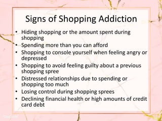 Signs of Shopping Addiction
• Hiding shopping or the amount spent during
shopping
• Spending more than you can afford
• Shopping to console yourself when feeling angry or
depressed
• Shopping to avoid feeling guilty about a previous
shopping spree
• Distressed relationships due to spending or
shopping too much
• Losing control during shopping sprees
• Declining financial health or high amounts of credit
card debt
 