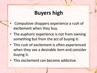 Buyers high
• Compulsive shoppers experience a rush of
excitement when they buy.
• The euphoric experience is not from owning
something but from the act of buying it.
• This rush of excitement is often experienced
when they see a desirable item and consider
buying it.
• This excitement can become addictive.
 