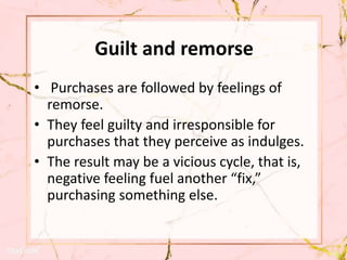 Guilt and remorse
• Purchases are followed by feelings of
remorse.
• They feel guilty and irresponsible for
purchases that they perceive as indulges.
• The result may be a vicious cycle, that is,
negative feeling fuel another “fix,”
purchasing something else.
 